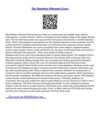 The Database Dilemma Essay
The Database Dilemma Personal privacy today is a controversial and complex topic, which is
influenced by a number of factors. There is an integral role that databases play in this highly debated
topic. The fact that many people now carry out their transactions electronically is another important
factor. There is also pressure on personal privacy for increased national security around the world to
combat terrorism. In addition, personal privacy is even threatened by commercial factors and the
Internet. Personal information can consist of anything from a home address, telephone number,
social security number, income, credit card history, etc, any piece of information that can be tied to a
distinct individual. Once personal ... Show more content on Helpwriting.net ...
Databases allow us to easily store and retrieve data in a purely digital format. The strength of this is
that large amounts of data can be stored and retrieved with minimal effort on the part of the user.
Opposed to manually flipping through files, one can quickly pull up the requested data through a
computer program. Many systems that were conventionally paper and file based have been
converted to a digital format which are now stored in one or more databases. Databases can be used
by businesses for managing accounts, inventory, personnel information, customer information, and
any other record keeping needs. Phone companies have extensive databases for keeping track of
customer's calls for monthly statements, likewise with mobile phone companies. Banks transactions
are all recorded in databases. The DMV has records of all drivers and motor vehicles. IRS databases
contain income related information of everyone in the country. Ultimately, databases are
everywhere. One can only wonder how many records relating to you are stored across what is now a
forest of databases. The New Consumer During the past decade, we have undergone enormous
changes in the way that we conduct business. ATM check cards, credit cards, and preferred customer
cards are the most common buying tools today. Check, or debit, cards are ATM cards that function
just like cash. Customers can now make payments with their check cards
... Get more on HelpWriting.net ...
 