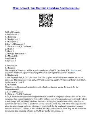 What A Nosql ( Not Only Sql ) Database And Document...
Table of Contents
1. Introduction 2
1.1 Purpose 2
1.2 Background 2
1.3 Resources 2
2. Body of Discussion 2
2.1 What are NoSQL Databases 2
2.2 CAP 2
2.3 Base 3
2.4 Polygot Persistence 3
2.5 MongoDB 4
Conclusion 4
References 4
1. Introduction
1.1 Purpose
The purpose of this report will be to understand what a NoSQL (Not Only SQL) database and
document database is, specifically MongoDB while looking at the document database.
1.2 Background
According to (Edlich, P. 2015) he states that "The original intention has been modern web–scale
databases. The movement began early 2009 and is growing rapidly." When describing why NoSQL
databases were created.
1.3 Resources
This report will feature references to websites, books, slides and lecture documents for the
information used.
2. Body of Discussion
2.1 What are NoSQL Databases
NoSQL databases are databases designed to run on clusters of computers/servers, built for the ever–
increasing data storage needs for websites. Devised as a way of scaling databases horizontally which
is a challenge with traditional relational databases. Scaling horizontally is the ability to add more
computers/servers as nodes to a database. These "clusters" work well with write–heavy systems and
allow increase storage and processing power limited only by the number of connections you can
have on the network. Defined as No–Schema, No–SQL data structures mean they are not limited to
the original data structure. Objects and fields etc can be implemented at
 
