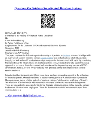 Questions On Database Security And Database Systems
DATABASE SECURITY
Submitted to the Faculty of American Public University
By
Loren Robert Hensley
In Partial Fulfillment of the
Requirements for the Course of INFO620 Enterprise Database Systems
November 2014
American Public University
Charles Town, WV Abstract
This paper explores the different aspects of security as it pertains to database systems. It will provide
an overview of security concerns such as access control, user authentication, reliability and data
integrity, as well as how IT professionals might mitigate the risk associated with each. By examining
the methodology by which attacks on database systems occur, we are able to take a comprehensive
approach to prevent or limit the extent of such attacks and the impact they may have on a DBMS
environment. Finally, we will review industry best–practices of the implementation of security
countermeasures.
Introduction Over the past ten to fifteen years, there has been tremendous growth in the utilization
of database systems. One reason for this is because of the growth E–Commerce has experienced.
Businesses must have a reliable method of storing a customer's information safely and efficiently.
We often hear of a data breach which results in customers' credit card information being stolen.
There are inherent risks associated with storing financial information in an online capacity, such as
hackers and ill–intentioned employees. Given the diverse nature of the interconnectivity of these
systems, there is a
... Get more on HelpWriting.net ...
 