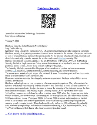 Database Security
Journal of Information Technology Education:
Innovations in Practice
Volume 9, 2010
Database Security: What Students Need to Know
Meg Coffin Murray
Kennesaw State University, Kennesaw, GA, USA mcmurray@kennesaw.edu Executive Summary
Database security is a growing concern evidenced by an increase in the number of reported incidents
of loss of or unauthorized exposure to sensitive data. As the amount of data collected, retained and
shared electronically expands, so does the need to understand database security. The
Defense Information Systems Agency of the US Department of Defense (2004), in its Database
Security Technical Implementation Guide, states that database security should provide controlled,
protected access to the ... Show more content on Helpwriting.net ...
The Security Module, presented in this paper, allows students to explore such areas as access
control, SQL injections, database inference, database auditing, and security matrices.
The courseware was developed as part of a National Science Foundation grant and has been made
freely available at http://adbc.kennesaw.edu
Keywords: database security, data integrity, database courseware, database vulnerability, access
control. Introduction
Database technologies are a core component of many computing systems. They allow data to be
retained and shared electronically and the amount of data contained in these systems continues to
grow at an exponential rate. So does the need to insure the integrity of the data and secure the data
from unintended access. The Privacy Rights Clearing House (2010) reports that more than
345 million customer records have been lost or stolen since 2005 when they began tracking data
breach incidents, and the Ponemon Institute reports the average cost of a data breach has risen to
$202 per customer record (Ponemon, 2009). In August 2009, criminal indictments were handed
down in the United States to three perpetrators accused of carrying out the single largest data
security breach recorded to date. These hackers allegedly stole over 130 million credit and debit
card numbers by exploiting a well known database vulnerability, a SQL injection (Phifer, 2010).
The Verizon Business Risk Team, who have been reporting data breach
... Get more on HelpWriting.net ...
 