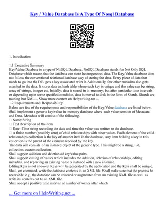 Key / Value Database Is A Type Of Nosql Database
1. Introduction
1.1 Executive Summary
Key/Value Database is a type of NoSQL Database. NoSQL Database stands for Not Only SQL
Database which means that the database can store heterogeneous data. The Key/Value database does
not follow the conventional relational database way of storing the data. Every piece of data that
needs to go into the DB, gets a key associated with it. Additionally, few other metadata also gets
attached to the data. It stores data as hash table where each key is unique and the value can be string,
array of strings, integer etc. Initially, data is stored in in–memory, but after particular time intervals
or depending upon some specified condition, data is moved to disk in the form of Shards. Shards are
nothing but XML ... Show more content on Helpwriting.net ...
1.2 Requirements and Responsibility
Below are few of the requirements and responsibilities of the Key/Value database are listed below.
Shall implement a generic key/value in–memory database where each value consists of Metadata
and Data. Metadata will consist of the following.
 Name String
 Text description of the item
 Date–Time string recording the date and time the value was written to the database.
 A finite number (possibly zero) of child relationships with other values. Each element of the child
relationships collection is the key of another item in the database. Any item holding a key in this
collection is the parent of the element accessed by the key.
The data will consists of an instance object of the generic type. This might be a string, list,
collection, custom collection.
Shall support addition and deletion of key/value pairs.
Shall support editing of values which includes the addition, deletion of relationships, editing
metadata, and replacing an existing value 's instance with a new instance.
Editing keys is not allowed. Keys will be generated by the application and the keys shall be unique.
Shall, on command, write the database contents to an XML file. Shall make sure that the process be
reversible, e.g., the database can be restored or augmented from an existing XML file as well as
write its contents out to an XML file.
Shall accept a positive time interval or number of writes after which
... Get more on HelpWriting.net ...
 
