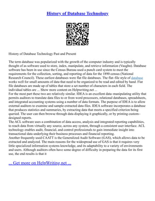 History of Database Technology
History of Database Technology Past and Present
The term database was popularized with the growth of the computer industry and is typically
thought of as software used to store, index, manipulate, and retrieve information (Vaughn). Database
software has been in use since the Census Bureau used a punch card system to meet the
requirements for the collection, sorting, and reporting of data for the 1890 census (National
Research Council). These earliest databases were flat file databases. The flat–file style of database
works well for small amounts of data that need to be organized to be read and edited by hand. Flat
file databases are made up of tables that store a set number of characters in each field. The
individual tables are ... Show more content on Helpwriting.net ...
For the most part these two are relatively similar. IDEA is an excellent data–manipulating utility that
permits auditors to translate data files to or from word processors, relational databases, spreadsheets,
and integrated accounting systems using a number of data formats. The purpose of IDEA is to allow
external auditors to examine and sample extracted data files. IDEA software incorporates a database
that produces statistics and summaries, by extracting data that meets a specified criterion being
queried. The user can then browse through data displaying it graphically, or by printing custom–
designed reports.
The ACL software uses a combination of data access, analysis and integrated reporting capabilities,
to reach data from virtually any source, across any system, through a consistent user interface. ACL
technology enables audit, financial, and control professionals to gain immediate insight into
transactional data underlying their business processes and financial reporting.
Another frequently used CAATT is the Generalized Audit Software (GAS), which allows data to be
extracted and analyzed. The main reasons for the widespread use of GAS is that it requires very
little specialized information systems knowledge, and its adaptability to a variety of environments
and users. Although auditors often have some degree of difficulty in preparing the data for its first
use, the end results is that it
... Get more on HelpWriting.net ...
 