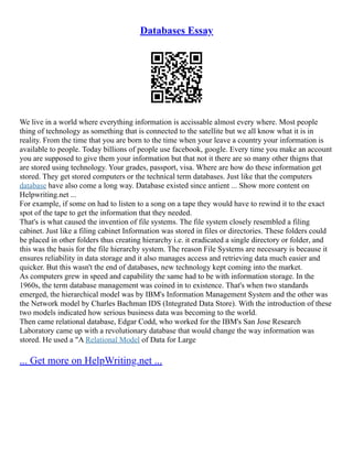 Databases Essay
We live in a world where everything information is accissable almost every where. Most people
thing of technology as something that is connected to the satellite but we all know what it is in
reality. From the time that you are born to the time when your leave a country your information is
available to people. Today billions of people use facebook, google. Every time you make an account
you are supposed to give them your information but that not it there are so many other thigns that
are stored using technology. Your grades, passport, visa. Where are how do these information get
stored. They get stored computers or the technical term databases. Just like that the computers
database have also come a long way. Database existed since antient ... Show more content on
Helpwriting.net ...
For example, if some on had to listen to a song on a tape they would have to rewind it to the exact
spot of the tape to get the information that they needed.
That's is what caused the invention of file systems. The file system closely resembled a filing
cabinet. Just like a filing cabinet Information was stored in files or directories. These folders could
be placed in other folders thus creating hierarchy i.e. it eradicated a single directory or folder, and
this was the basis for the file hierarchy system. The reason File Systems are necessary is because it
ensures reliability in data storage and it also manages access and retrieving data much easier and
quicker. But this wasn't the end of databases, new technology kept coming into the market.
As computers grew in speed and capability the same had to be with information storage. In the
1960s, the term database management was coined in to existence. That's when two standards
emerged, the hierarchical model was by IBM's Information Management System and the other was
the Network model by Charles Bachman IDS (Integrated Data Store). With the introduction of these
two models indicated how serious business data was becoming to the world.
Then came relational database, Edgar Codd, who worked for the IBM's San Jose Research
Laboratory came up with a revolutionary database that would change the way information was
stored. He used a "A Relational Model of Data for Large
... Get more on HelpWriting.net ...
 