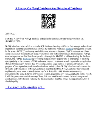 A Survey On Nosql Database And Relational Database
ABSTRACT
MIN HE. A survey on NoSQL database and relational database. (Under the direction of DR.
JIANPING FAN)
NoSQL database, also called as not only SQL database, is using a different data storage and retrieval
mechanism from the relational tables adopted by traditional relational database management system.
In the sense of CAP (Consistency, availability and tolerance) theorem, NoSQL database sacrifices
some consistency features to get more availabilities and partition tolerances. In most cases, NoSQL
database systems are distributed and parallel, although the RDBMS is still dominating the database
market, the NoSQL databases are becoming more and more popular and in a tendency of catching
up, especially in the domains of SNS and major Internet companies, which requires large–scale data
storage for massively–parallel data processing across a large number of commodity servers. The
purpose of this report is to understand main characteristics of the NoSQL database and compare the
strengths and weaknesses of NoSQL databases over the RDBMS. NoSQL database has witnessed
rapid development since it was first used by Carlo Strozzi in 1998. Various systems were
implemented by using different approaches: column, document, key–value, graph, etc. In this report,
I will also present the main features of those different models and compare their advantages and
disadvantages. Introduction Not only the development of Big Data brings big opportunities, but it
also brings big
... Get more on HelpWriting.net ...
 