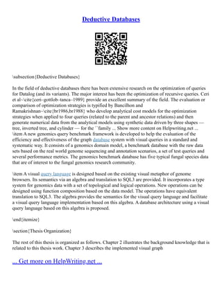 Deductive Databases
subsection{Deductive Databases}
In the field of deductive databases there has been extensive research on the optimization of queries
for Datalog (and its variants). The major interest has been the optimization of recursive queries. Ceri
et al~cite{ceri–gottlob–tanca–1989} provide an excellent summary of the field. The evaluation or
comparison of optimization strategies is typified by Bancilhon and
Ramakrishnan~cite{br1986,br1988} who develop analytical cost models for the optimization
strategies when applied to four queries (related to the parent and ancestor relations) and then
generate numerical data from the analytical models using synthetic data driven by three shapes ––
tree, inverted tree, and cylinder –– for the ``family ... Show more content on Helpwriting.net ...
item A new genomics query benchmark framework is developed to help the evaluation of the
efficiency and effectiveness of the graph database system with visual queries in a standard and
systematic way. It consists of a genomics domain model, a benchmark database with the raw data
sets based on the real world genome sequencing and annotation scenarios, a set of test queries and
several performance metrics. The genomics benchmark database has five typical fungal species data
that are of interest to the fungal genomics research community.
item A visual query language is designed based on the existing visual metaphor of genome
browsers. Its semantics via an algebra and translation to SQL3 are provided. It incorporates a type
system for genomics data with a set of topological and logical operations. New operations can be
designed using function composition based on the data model. The operations have equivalent
translation to SQL3. The algebra provides the semantics for the visual query language and facilitate
a visual query language implementation based on this algebra. A database architecture using a visual
query language based on this algebra is proposed.
end{itemize}
section{Thesis Organization}
The rest of this thesis is organized as follows. Chapter 2 illustrates the background knowledge that is
related to this thesis work. Chapter 3 describes the implemented visual graph
... Get more on HelpWriting.net ...
 