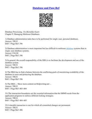 Database and Page Ref
Database Processing, 13e (Kroenke/Auer)
Chapter 9: Managing Multiuser Databases
1) Database administration tasks have to be performed for single–user, personal databases.
Answer: TRUE
Diff: 3 Page Ref: 396
2) Database administration is more important but less difficult in multiuser database systems than in
single–user database systems.
Answer: FALSE
Diff: 2 Page Ref: 396
3) In general, the overall responsibility of the DBA is to facilitate the development and use of the
database system.
Answer: TRUE
Diff: 1 Page Ref: 396
4) The DBA has to find a balance between the conflicting goals of maximizing availability of the
database to users and protecting the database.
Answer: TRUE
Diff: 2 Page Ref: 396
5) The DBA ... Show more content on Helpwriting.net ...
Answer: TRUE
Diff: 3 Page Ref: 403–404
31) The transaction boundaries are the essential information that the DBMS needs from the
application programs to enforce different locking strategies.
Answer: TRUE
Diff: 3 Page Ref: 404–405
32) A durable transaction is one for which all committed changes are permanent.
Answer: TRUE
Diff: 3 Page Ref: 406
 