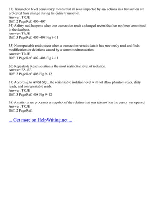 33) Transaction level consistency means that all rows impacted by any actions in a transaction are
protected from change during the entire transaction.
Answer: TRUE
Diff: 2 Page Ref: 406–407
34) A dirty read happens when one transaction reads a changed record that has not been committed
to the database.
Answer: TRUE
Diff: 3 Page Ref: 407–408 Fig 9–11
35) Nonrepeatable reads occur when a transaction rereads data it has previously read and finds
modifications or deletions caused by a committed transaction.
Answer: TRUE
Diff: 3 Page Ref: 407–408 Fig 9–11
36) Repeatable Read isolation is the most restrictive level of isolation.
Answer: FALSE
Diff: 2 Page Ref: 408 Fig 9–12
37) According to ANSI SQL, the serializable isolation level will not allow phantom reads, dirty
reads, and nonrepeatable reads.
Answer: TRUE
Diff: 3 Page Ref: 408 Fig 9–12
38) A static cursor processes a snapshot of the relation that was taken when the cursor was opened.
Answer: TRUE
Diff: 2 Page Ref:
... Get more on HelpWriting.net ...
 