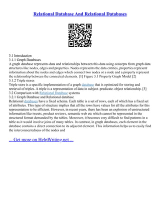Relational Database And Relational Databases
3.1 Introduction
3.1.1 Graph Databases
A graph database represents data and relationships between this data using concepts from graph data
structures like nodes, edges and properties. Nodes represents the data entities, properties represent
information about the nodes and edges which connect two nodes or a node and a property represent
the relationship between the connected elements. [1] Figure 3.1 Property Graph Model [2]
3.1.2 Triple stores
Triple store is a specific implementation of a graph database that is optimized for storing and
retrieval of triples. A triple is a representation of data in subject–predicate–object relationship. [3]
3.2 Comparison with Relational Database systems
3.2.1 Graph Database and Relational database
Relational databases have a fixed schema. Each table is a set of rows, each of which has a fixed set
of attributes. This type of structure implies that all the rows have values for all the attributes for this
representation to be efficient. However, in recent years, there has been an explosion of unstructured
information like tweets, product reviews, semantic web etc which cannot be represented in the
structured format demanded by the tables. Moreover, it becomes very difficult to find patterns in a
table as it would involve joins of many tables. In contrast, in graph databases, each element in the
database contains a direct connection to its adjacent element. This information helps us to easily find
the interconnectedness of the nodes and
... Get more on HelpWriting.net ...
 
