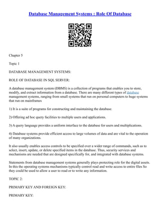 Database Management Systems : Role Of Database
Chapter 5
Topic 1
DATABASE MANAGEMENT SYSTEMS:
ROLE OF DATABASE IN SQL SERVER:
A database management system (DBMS) is a collection of programs that enables you to store,
modify, and extract information from a database. There are many different types of database
management systems, ranging from small systems that run on personal computers to huge systems
that run on mainframes
1) It is a suite of programs for constructing and maintaining the database.
2) Offering ad hoc query facilities to multiple users and applications.
3) A query language provides a uniform interface to the database for users and multiplications.
4) Database systems provide efficient access to large volumes of data and are vital to the operation
of many organizations.
It also usually enables access controls to be specified over a wider range of commands, such as to
select, insert, update, or delete specified items in the database. Thus, security services and
mechanisms are needed that are designed specifically for, and integrated with database systems.
Statements from database management systems generally plays protecting role for the digital assets.
In this the operating systems mechanisms typically control read and write access to entire files So
they could be used to allow a user to read or to write any information.
TOPIC 2:
PRIMARY KEY AND FOREIGN KEY:
PRIMARY KEY:
 