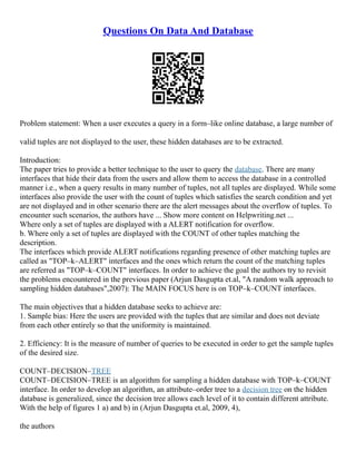 Questions On Data And Database
Problem statement: When a user executes a query in a form–like online database, a large number of
valid tuples are not displayed to the user, these hidden databases are to be extracted.
Introduction:
The paper tries to provide a better technique to the user to query the database. There are many
interfaces that hide their data from the users and allow them to access the database in a controlled
manner i.e., when a query results in many number of tuples, not all tuples are displayed. While some
interfaces also provide the user with the count of tuples which satisfies the search condition and yet
are not displayed and in other scenario there are the alert messages about the overflow of tuples. To
encounter such scenarios, the authors have ... Show more content on Helpwriting.net ...
Where only a set of tuples are displayed with a ALERT notification for overflow.
b. Where only a set of tuples are displayed with the COUNT of other tuples matching the
description.
The interfaces which provide ALERT notifications regarding presence of other matching tuples are
called as "TOP–k–ALERT" interfaces and the ones which return the count of the matching tuples
are referred as "TOP–k–COUNT" interfaces. In order to achieve the goal the authors try to revisit
the problems encountered in the previous paper (Arjun Dasgupta et.al, "A random walk approach to
sampling hidden databases",2007): The MAIN FOCUS here is on TOP–k–COUNT interfaces.
The main objectives that a hidden database seeks to achieve are:
1. Sample bias: Here the users are provided with the tuples that are similar and does not deviate
from each other entirely so that the uniformity is maintained.
2. Efficiency: It is the measure of number of queries to be executed in order to get the sample tuples
of the desired size.
COUNT–DECISION–TREE
COUNT–DECISION–TREE is an algorithm for sampling a hidden database with TOP–k–COUNT
interface. In order to develop an algorithm, an attribute–order tree to a decision tree on the hidden
database is generalized, since the decision tree allows each level of it to contain different attribute.
With the help of figures 1 a) and b) in (Arjun Dasgupta et.al, 2009, 4),
the authors
 