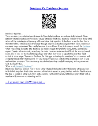 Database Vs. Database Systems
Database Systems
There are two types of database first one is Non–Relational and second one is Relational. Non–
relation where all data is stored in one single table and relational database contain two or more table
where all the data is stored in many table and table link together. A database is set the data that is
stored in tables, which is also structured through objects and data is organized in fields. Databases
can store large amounts of data easily because it stored hard drive; it is easy to search the database
when you sort up the data. The database has many objects for example table, form, queries and
report. Queries allow to easily searching the data. However database is difficult for non–technical
users, also it cost for their database package and when they want to update the data they need
technical knowledge. To make a database for this type to having the records of on a computer and
computer makes the whole system for you more professional and also the database is easy to use
and multiple purposes. There are many use of database they can help company and organization
with their activities.
What is a Relational Database?
Relational database contain two or more table where all the data is stored in many tables and the
table is link together. Each table have record and each record is going in filed and the filed is where
the data is stored in table such rows and columns. Furthermore every table must share filed with a
another table to create relationship and it
... Get more on HelpWriting.net ...
 