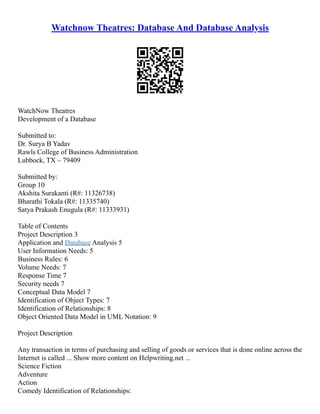 Watchnow Theatres: Database And Database Analysis
WatchNow Theatres
Development of a Database
Submitted to:
Dr. Surya B Yadav
Rawls College of Business Administration
Lubbock, TX – 79409
Submitted by:
Group 10
Akshita Surakanti (R#: 11326738)
Bharathi Tokala (R#: 11335740)
Satya Prakash Enugula (R#: 11333931)
Table of Contents
Project Description 3
Application and Database Analysis 5
User Information Needs: 5
Business Rules: 6
Volume Needs: 7
Response Time 7
Security needs 7
Conceptual Data Model 7
Identification of Object Types: 7
Identification of Relationships: 8
Object Oriented Data Model in UML Notation: 9
Project Description
Any transaction in terms of purchasing and selling of goods or services that is done online across the
Internet is called ... Show more content on Helpwriting.net ...
Science Fiction
Adventure
Action
Comedy Identification of Relationships:
 