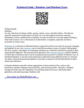 Technical Guide : Database And Database Essay
Technical guide
Database
It is the collection of schemas, tables, queries, reports, views, and other objects. The data are
typically organized to model aspects of reality in a way that supports processes requiring
information, such as modelling the availability of rooms in hotels in a way that supports finding a
hotel with vacancies. It is a structured set of data held in a computer, especially one that is
accessible in various ways.
A database is a collection of information that is organized so that it can easily be accessed, managed,
and updated. In one view, databases can be classified according to types of content: bibliographic,
full–text, numeric, and images. In computing, databases are sometimes classified according to their
organizational approach. The most prevalent approach is the relational database, a tabular database
in which data is defined so that it can be reorganized and accessed in a number of different ways. A
distributed database is one that can be dispersed or replicated among different points in a network.
An object–oriented programming database is one that is congruent with the data defined in object
classes and subclasses.
Computer databases typically contain aggregations of data records or files, such as sales
transactions, product catalogues and inventories, and customer profiles. Typically, a database
manager provides users the capabilities of controlling read/write access, specifying report
generation, and analysing usage. Databases and
... Get more on HelpWriting.net ...
 