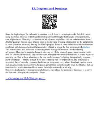 ER Diagrams and Databases
Since the beginning of the industrial revolution, people have been trying to make their life easier
using machines. This has led to huge technological breakthroughs that brought about computers,
cars, airplanes etc. Nowadays computers are widely used to perform various tasks on users' behalf.
Another people's passion since ancient times is to store and preserve information for the generations
to come (libraries, archives). During the 1960's people's desire to store and retrieve information was
combined with the opportunities that computers offered to create the first computerized database.
This turned out to be a milestone in the way people manage information. It offered many
advantages: Data can be organised easy; it takes up very little physical space; users can search the
data for specific information; The Database can be shared between different users; it can be accessed
remotely etc. Due to these advantages, the new modern way of collecting data gradually replaced
paper Databases. It became a much more cost–effective way for organisations and companies to
store their data. Currently, computer databases are being used everywhere: Facebook, online stores
such as Amazon and eBay, airports, hospitals, government institutions etc. Even the libraries that are
considered to be old–fashioned have stored their information electronically.
However, databases have to meet some challenges. Nowadays, the purpose of databases is to serve
the demands of large scale companies. These
... Get more on HelpWriting.net ...
 