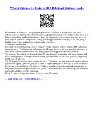 What A Database Is, Features Of A Relational Database, And...
Introduction: In this report I am going to explain what a database is, features of a relational
database, and the benefits of a relational database, purpose of primary keys and how they are used to
build relationships, and I am also going to focus on, what are foreign keys and how they are been
used, explain referential integrity and finally, how to apply referential integrity. I am also going to
backed up my views and opinions with the valid references.
Assessment introduction
Iain's & Co is a large building services company which currently employs a team of IT technicians
to manage their IT infrastructure and support the IT users. Recently, the company has taken over a
similar but smaller company which also employs technical support staff in the same way.
The company feels that it needs a centralised IT–based support system that will track, monitor and
report on the progress of the problems identified by users across the two sites generally improving
the IT support services.
The IT Support System needs to monitor the use if IT hardware, such as: keyboard, monitor, printer,
system unit, laptop, CD writer, mouse, in order to improve the service provided to users and ensure
the service is operated in an efficient way. You have already met with the network manager and he
has provided the main requirements of the system. The responsibility for monitoring each hardware
item is allocated to a specific employee.
I have decided to design a relational database for the IT support
... Get more on HelpWriting.net ...
 