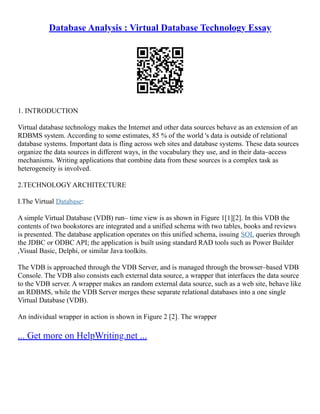 Database Analysis : Virtual Database Technology Essay
1. INTRODUCTION
Virtual database technology makes the Internet and other data sources behave as an extension of an
RDBMS system. According to some estimates, 85 % of the world 's data is outside of relational
database systems. Important data is fling across web sites and database systems. These data sources
organize the data sources in different ways, in the vocabulary they use, and in their data–access
mechanisms. Writing applications that combine data from these sources is a complex task as
heterogeneity is involved.
2.TECHNOLOGY ARCHITECTURE
I.The Virtual Database:
A simple Virtual Database (VDB) run– time view is as shown in Figure 1[1][2]. In this VDB the
contents of two bookstores are integrated and a unified schema with two tables, books and reviews
is presented. The database application operates on this unified schema, issuing SQL queries through
the JDBC or ODBC API; the application is built using standard RAD tools such as Power Builder
,Visual Basic, Delphi, or similar Java toolkits.
The VDB is approached through the VDB Server, and is managed through the browser–based VDB
Console. The VDB also consists each external data source, a wrapper that interfaces the data source
to the VDB server. A wrapper makes an random external data source, such as a web site, behave like
an RDBMS, while the VDB Server merges these separate relational databases into a one single
Virtual Database (VDB).
An individual wrapper in action is shown in Figure 2 [2]. The wrapper
... Get more on HelpWriting.net ...
 