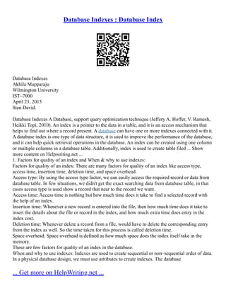 Database Indexes : Database Index
Database Indexes
Akhila Mupparaju
Wilmington University
IST–7000
April 23, 2015
Sten David.
Database Indexes A Database, support query optimization technique (Jeffery A. Hoffer, V. Ramesh,
Heikki Topi, 2010). An index is a pointer to the data in a table, and it is an access mechanism that
helps to find out where a record present. A database can have one or more indexes connected with it.
A database index is one type of data structure, it is used to improve the performance of the database,
and it can help quick retrieval operations in the database. An index can be created using one column
or multiple columns in a database table. Additionally, index is used to create table filed ... Show
more content on Helpwriting.net ...
1. Factors for quality of an index and When & why to use indexes:
Factors for quality of an index: There are many factors for quality of an index like access type,
access time, insertion time, deletion time, and space overhead.
Access type: By using the access type factor, we can easily access the required record or data from
database table. In few situations, we didn't get the exact searching data from database table, in that
cases access type is used show a record that near to the record we want.
Access time: Access time is nothing but how much time does it take to find a selected record with
the help of an index.
Insertion time: Whenever a new record is entered into the file, then how much time does it take to
insert the details about the file or record in the index, and how much extra time does entry in the
index cost.
Deletion time: Whenever delete a record from a file, would have to delete the corresponding entry
from the index as well. So the time taken for this process is called deletion time.
Space overhead: Space overhead is defined as how much space does the index itself take in the
memory.
These are few factors for quality of an index in the database.
When and why to use indexes: Indexes are used to create sequential or non–sequential order of data.
In a physical database design, we must use attributes to create indexes. The database
... Get more on HelpWriting.net ...
 
