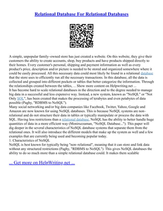 Relational Database For Relational Databases
A simple, unpopular family–owned store has just created a website. On this website, they give their
customers the ability to create accounts, shop, buy products and have products shipped directly to
their homes. Every customer's personal, shipping and payment information as well as every
product's price, description and/or picture is needed to be stored and organized somewhere where it
could be easily processed. All this necessary data could most likely be found in a relational database
that the store uses to efficiently run all the necessary transactions. In this database, all the data is
collected and grouped into different pockets or tables that better categorize the information. Through
the relationships created between the tables, ... Show more content on Helpwriting.net ...
It has become hard to scale relational databases in the direction and to the degree needed to manage
big data in a successful and less expensive way. Instead, a new system, known as "NoSQL" or "Not
Only SQL", has been created that makes the processing of terabytes and even petabytes of data
possible (Paghy, "RDBMS to NoSQL").
Many social networking and/or big data companies like Facebook, Twitter, Yahoo, Google and
Amazon are now known for using NoSQL databases. This is because NoSQL systems are non–
relational and do not structure their data in tables or typically manipulate or process the data with
SQL. Having less restrictions than a relational database, NoSQL has the ability to better handle huge
quantities of data in a more efficient way (Moniruzzaman, "NoSQL Database..."). This paper will
dig deeper in the several characteristics of NoSQL database systems that separate them from the
relational ones. It will also introduce the different models that make up the system as well and a few
examples that are currently being used and becoming popular today.
1. Characteristics of NoSQL
NoSQL is best known for typically being "non–relational", meaning that it can store and link data
without any structured restrictions (Paghy, "RDBMS to NoSQL"). This gives NoSQL databases the
ability to do so much more than a simple relational database could. It makes them scalable
... Get more on HelpWriting.net ...
 