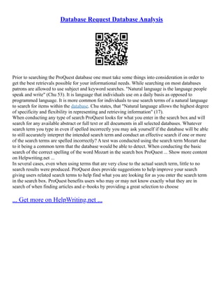 Database Request Database Analysis
Prior to searching the ProQuest database one must take some things into consideration in order to
get the best retrievals possible for your informational needs. While searching on most databases
patrons are allowed to use subject and keyword searches. "Natural language is the language people
speak and write" (Chu 53). It is language that individuals use on a daily basis as opposed to
programmed language. It is more common for individuals to use search terms of a natural language
to search for items within the database. Chu states, that "Natural language allows the highest degree
of specificity and flexibility in representing and retrieving information" (17).
When conducting any type of search ProQuest looks for what you enter in the search box and will
search for any available abstract or full text or all documents in all selected databases. Whatever
search term you type in even if spelled incorrectly you may ask yourself if the database will be able
to still accurately interpret the intended search term and conduct an effective search if one or more
of the search terms are spelled incorrectly? A test was conducted using the search term Mozart due
to it being a common term that the database would be able to detect. When conducting the basic
search of the correct spelling of the word Mozart in the search box ProQuest ... Show more content
on Helpwriting.net ...
In several cases, even when using terms that are very close to the actual search term, little to no
search results were produced. ProQuest does provide suggestions to help improve your search
giving users related search terms to help find what you are looking for as you enter the search term
in the search box. ProQuest benefits users who may or may not know exactly what they are in
search of when finding articles and e–books by providing a great selection to choose
... Get more on HelpWriting.net ...
 