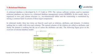 Copyright @ 2018 Learntek. All Rights Reserved. 10
3. Relational Database
A relational database is developed by E. F. Codd in 1970. The various software systems used to maintain
relational databases are known as a relational database management system (RDBMS). In this model, data is
organised in rows and column structure i.e., two-dimensional tables and the relationship is maintained by
storing a common field. It consists of three major components.
In relational model, three key terms are heavily used such as relations, attributes, and domains. A relation
nothing but is a table with rows and columns. The named columns of the relation are called as attributes, and
finally the domain is nothing but the set of values the attributes can take. The following figure gives us the
overview of rational database model.
 