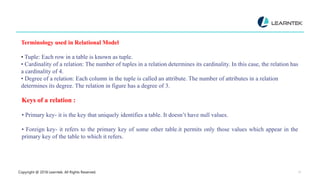 Copyright @ 2018 Learntek. All Rights Reserved. 11
Terminology used in Relational Model
• Tuple: Each row in a table is known as tuple.
• Cardinality of a relation: The number of tuples in a relation determines its cardinality. In this case, the relation has
a cardinality of 4.
• Degree of a relation: Each column in the tuple is called an attribute. The number of attributes in a relation
determines its degree. The relation in figure has a degree of 3.
Keys of a relation :
• Primary key- it is the key that uniquely identifies a table. It doesn’t have null values.
• Foreign key- it refers to the primary key of some other table.it permits only those values which appear in the
primary key of the table to which it refers.
 