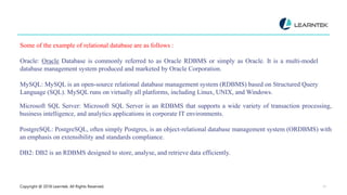 Copyright @ 2018 Learntek. All Rights Reserved. 12
Some of the example of relational database are as follows :
Oracle: Oracle Database is commonly referred to as Oracle RDBMS or simply as Oracle. It is a multi-model
database management system produced and marketed by Oracle Corporation.
MySQL: MySQL is an open-source relational database management system (RDBMS) based on Structured Query
Language (SQL). MySQL runs on virtually all platforms, including Linux, UNIX, and Windows.
Microsoft SQL Server: Microsoft SQL Server is an RDBMS that supports a wide variety of transaction processing,
business intelligence, and analytics applications in corporate IT environments.
PostgreSQL: PostgreSQL, often simply Postgres, is an object-relational database management system (ORDBMS) with
an emphasis on extensibility and standards compliance.
DB2: DB2 is an RDBMS designed to store, analyse, and retrieve data efficiently.
 