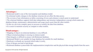Copyright @ 2018 Learntek. All Rights Reserved. 14
Advantages :
• Relational model is one of the most popular used database model.
• In relational model, changes in the database structure do not affect the data access.
• The revision of any information as tables consisting of rows and columns is much easier to understand.
• The relational database supports both data independence and structure independence concept which makes the
database design, maintenance, administration and usage much easier than the other models.
• In this we can write complex query to accesses or modify the data from database.
• It is easier to maintain security as compare to other models.
Disadvantages :
• Mapping of objects in relational database is very difficult.
• Object oriented paradigm is missing in relation model.
• Data Integrity is difficult to ensure with Relational database.
• Relational Model is not suitable for huge database but suitable for small database.
• Hardware overheads are incurred which make it costly.
• Ease of design can lead to bad design.
• Relational database system hides the implementation complexities and the physical data storage details from the users.
 