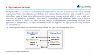 Copyright @ 2018 Learntek. All Rights Reserved. 15
4. Object-oriented databases
An object database is a system in which information is represented in the form of objects as used in object-oriented
programming. Object oriented databases are different from relational databases which are table-oriented. The object-
oriented data model is based on the object-oriented- programming language concept, which is now in wide use.
Inheritance, polymorphism, overloading. object-identity, encapsulation and information hiding with methods to
provide an interface to objects, are among the key concepts of object-oriented programming that have found
applications in data modelling. The object-oriented data model also supports a rich type system, including structured
and collection types.
The following figure shows the difference between relation and object-oriented database model.
 