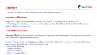 Database
Database is an organized collection of interrelated data stored in a computer.
Importance of Database:
• It gives us a highly efficient method for handling large amount of different types of data with ease.
• It allows large amount of data to be stored systematically and these data to be easily retrieved, filtered, sorted and
updated efficiently and accurately.
Types of Database Model
Database Model : It determines the logical structure of a database and fundamentally determines in which manner
data can be stored, organized and manipulated.
There are four common types of database model that are useful for different types of data or information. Depending
upon your specific needs, one of these models can be used.
1. Hierarchical databases.
2. Network databases.
3. Relational databases.
4. Object-oriented databases.
 