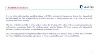 1 . Hierarchical databases
4
It is one of the oldest database model developed by IBM for information Management System. In a hierarchical
database model, the data is organized into a tree-like structure. In simple language we can say that it is a set of
organized data in tree structure.
This type of Database model is rarely used nowadays. Its structure is like a tree with nodes representing records
and branches representing fields. The windows registry used in Windows XP is an example of a hierarchical
database. Configuration settings are stored as tree structures with nodes.
The following figure shows the generalized the structure of Hierarchical database model in which data is stored in
the form of tree like structure (data represented or stored in root node, parent node and child node).
 