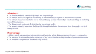 Copyright @ 2015 Learntek. All Rights Reserved. 9
Advantage :
• The network model is conceptually simple and easy to design.
• The network model can represent redundancy in data more effectively than in the hierarchical model.
• The network model can handle the one to many and many to many relationships which is real help in modelling
the real-life situations.
• The data access is easier and flexible than the hierarchical model.
• The network model is better than the hierarchical model in isolating the programs from the complex physical
storage details.
Disadvantage :
• All the records are maintained using pointers and hence the whole database structure becomes very complex.
• The insertion, deletion and updating operations of any record require the large number of pointers adjustments.
• The structural changes to the database is very difficult.
 