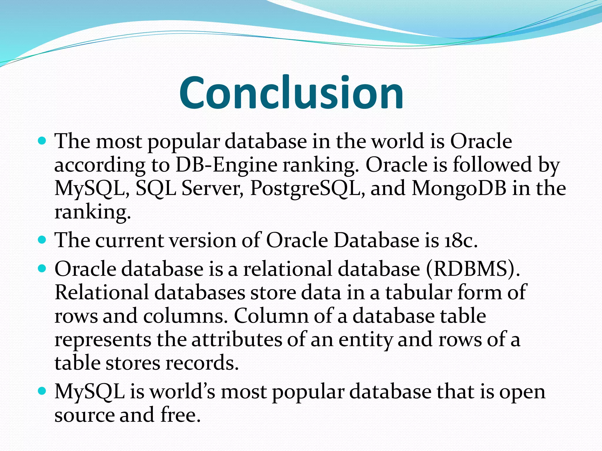 Conclusion
 The most popular database in the world is Oracle
according to DB-Engine ranking. Oracle is followed by
MySQL, SQL Server, PostgreSQL, and MongoDB in the
ranking.
 The current version of Oracle Database is 18c.
 Oracle database is a relational database (RDBMS).
Relational databases store data in a tabular form of
rows and columns. Column of a database table
represents the attributes of an entity and rows of a
table stores records.
 MySQL is world’s most popular database that is open
source and free.
 