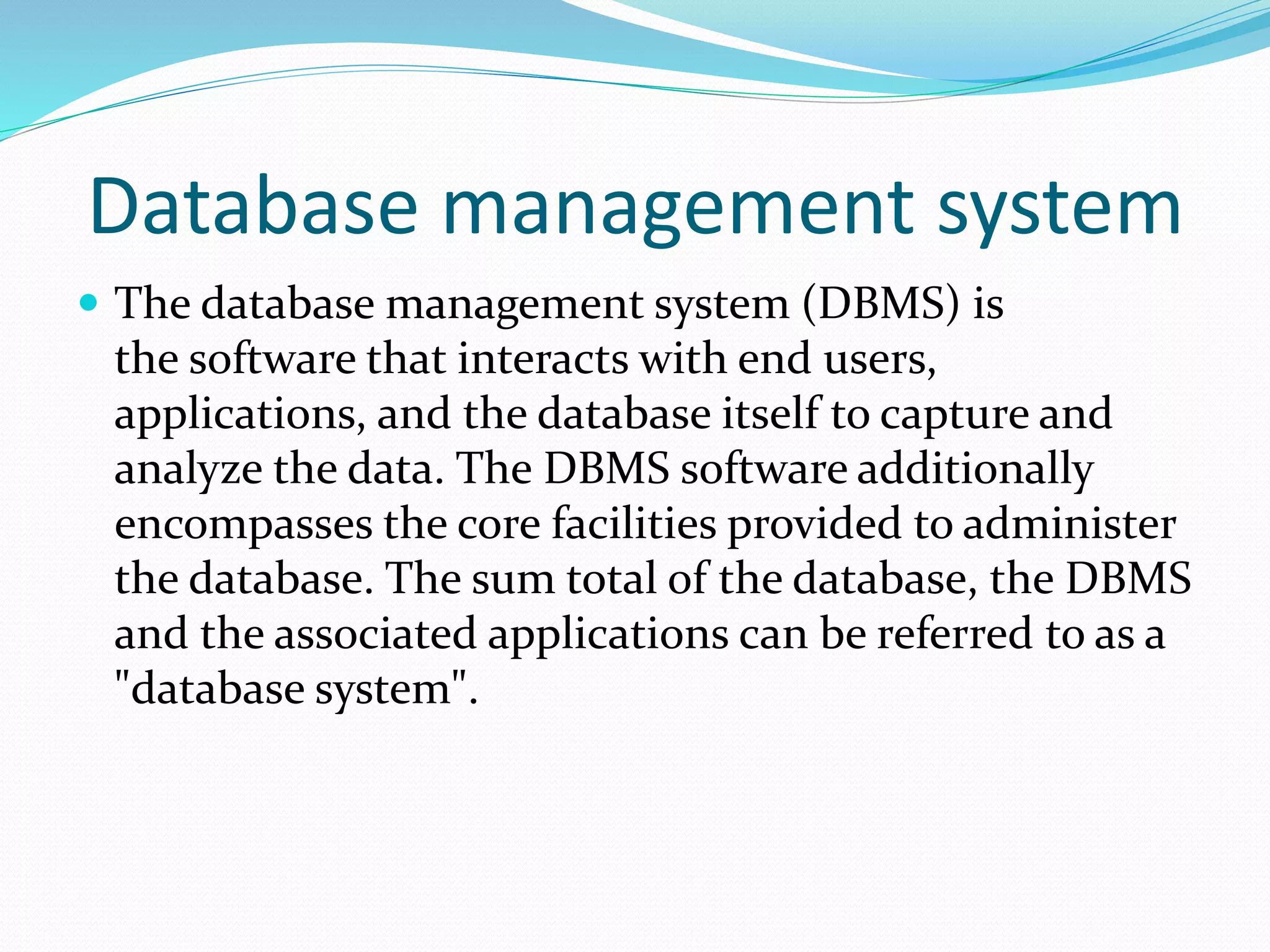 Database management system
 The database management system (DBMS) is
the software that interacts with end users,
applications, and the database itself to capture and
analyze the data. The DBMS software additionally
encompasses the core facilities provided to administer
the database. The sum total of the database, the DBMS
and the associated applications can be referred to as a
"database system".
 