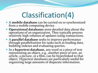 Classification(4)
 A mobile database can be carried on or synchronized
from a mobile computing device.
 Operational databases store detailed data about the
operations of an organization. They typically process
relatively high volumes of updates using transactions.
 A parallel database seeks to improve performance
through parallelization for tasks such as loading data,
building indexes and evaluating queries.
 In a hypertext database, any word or a piece of text
representing an object, e.g., another piece of text, an
article, a picture, or a film, can be hyperlinked to that
object. Hypertext databases are particularly useful for
organizing large amounts of disparate information.
 