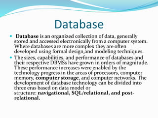 Database
 Database is an organized collection of data, generally
stored and accessed electronically from a computer system.
Where databases are more complex they are often
developed using formal design and modeling techniques.
 The sizes, capabilities, and performance of databases and
their respective DBMSs have grown in orders of magnitude.
These performance increases were enabled by the
technology progress in the areas of processors, computer
memory, computer storage, and computer networks. The
development of database technology can be divided into
three eras based on data model or
structure: navigational, SQL/relational, and post-
relational.
 
