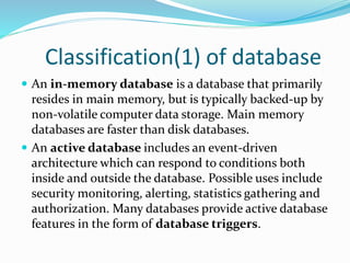 Classification(1) of database
 An in-memory database is a database that primarily
resides in main memory, but is typically backed-up by
non-volatile computer data storage. Main memory
databases are faster than disk databases.
 An active database includes an event-driven
architecture which can respond to conditions both
inside and outside the database. Possible uses include
security monitoring, alerting, statistics gathering and
authorization. Many databases provide active database
features in the form of database triggers.
 