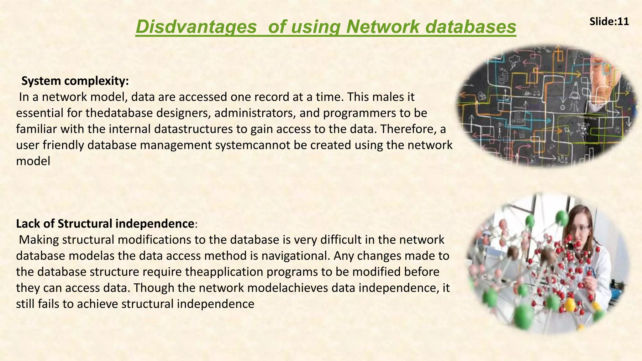11
System complexity:
In a network model, data are accessed one record at a time. This males it
essential for thedatabase designers, administrators, and programmers to be
familiar with the internal datastructures to gain access to the data. Therefore, a
user friendly database management systemcannot be created using the network
model
Lack of Structural independence:
Making structural modifications to the database is very difficult in the network
database modelas the data access method is navigational. Any changes made to
the database structure require theapplication programs to be modified before
they can access data. Though the network modelachieves data independence, it
still fails to achieve structural independence
Disdvantages of using Network databases Slide:11
 