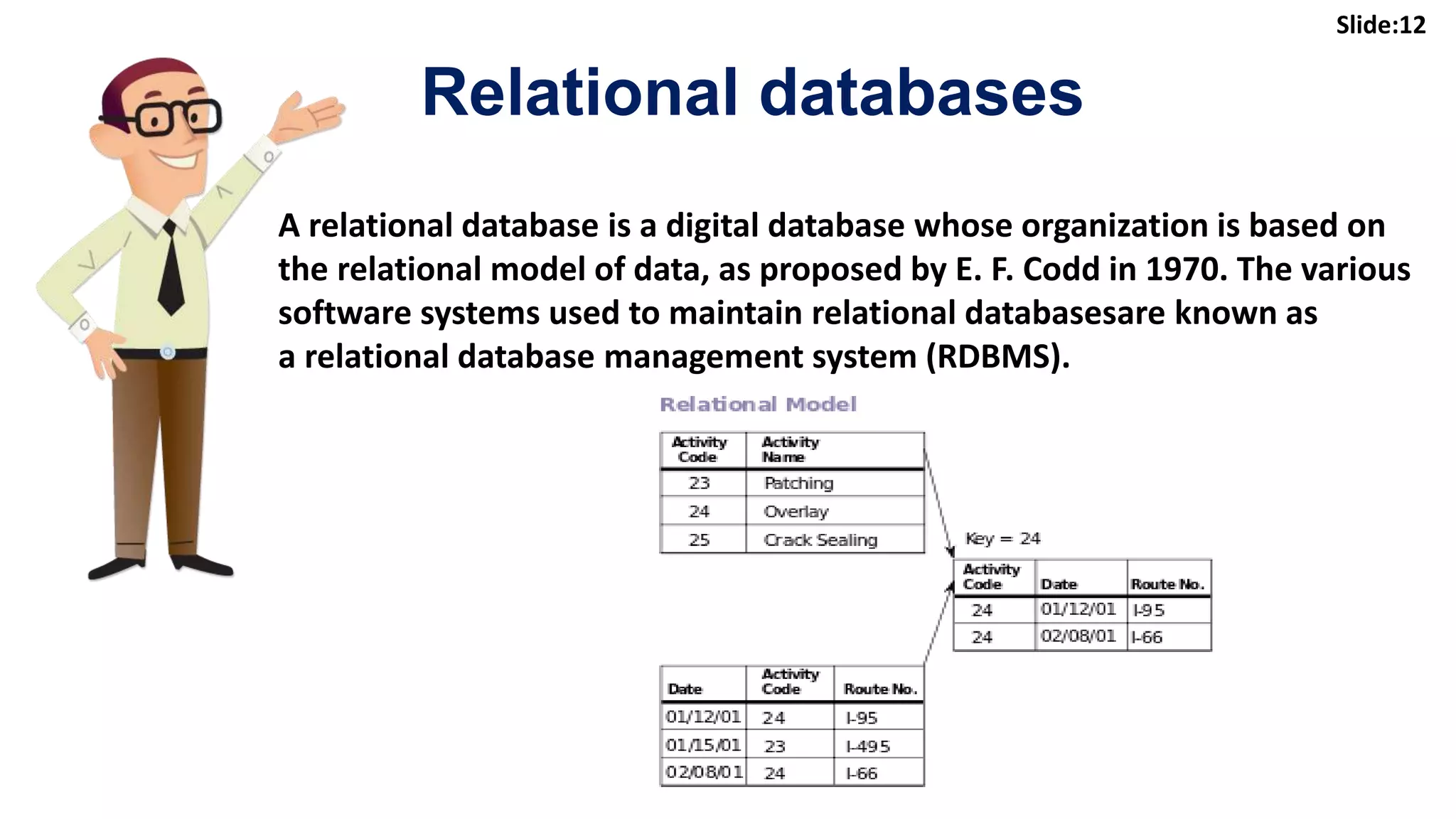 12
A relational database is a digital database whose organization is based on
the relational model of data, as proposed by E. F. Codd in 1970. The various
software systems used to maintain relational databasesare known as
a relational database management system (RDBMS).
Relational databases
Slide:12
 