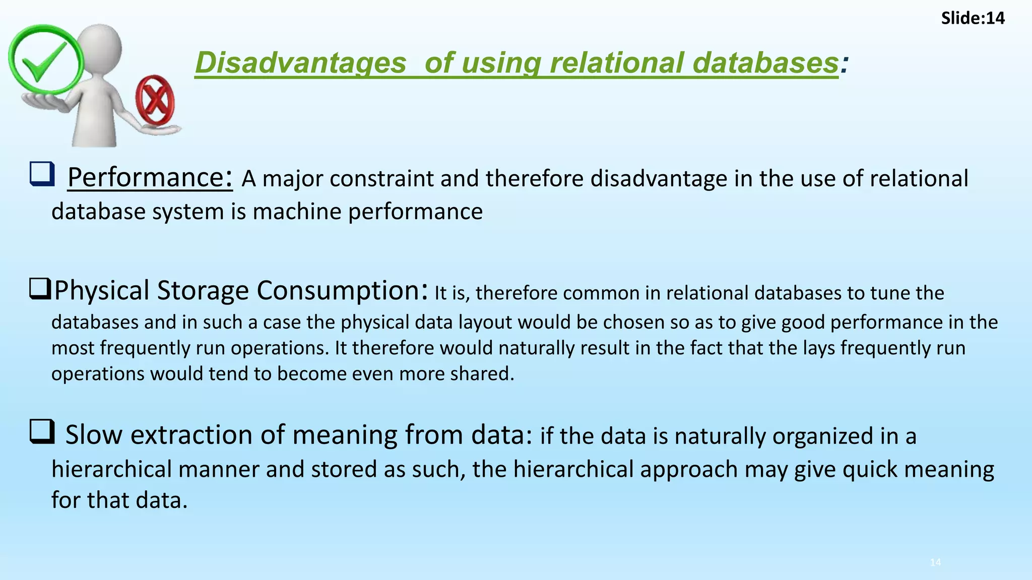 14
Disadvantages of using relational databases:
 Performance: A major constraint and therefore disadvantage in the use of relational
database system is machine performance
Physical Storage Consumption: It is, therefore common in relational databases to tune the
databases and in such a case the physical data layout would be chosen so as to give good performance in the
most frequently run operations. It therefore would naturally result in the fact that the lays frequently run
operations would tend to become even more shared.
 Slow extraction of meaning from data: if the data is naturally organized in a
hierarchical manner and stored as such, the hierarchical approach may give quick meaning
for that data.
Slide:14
 