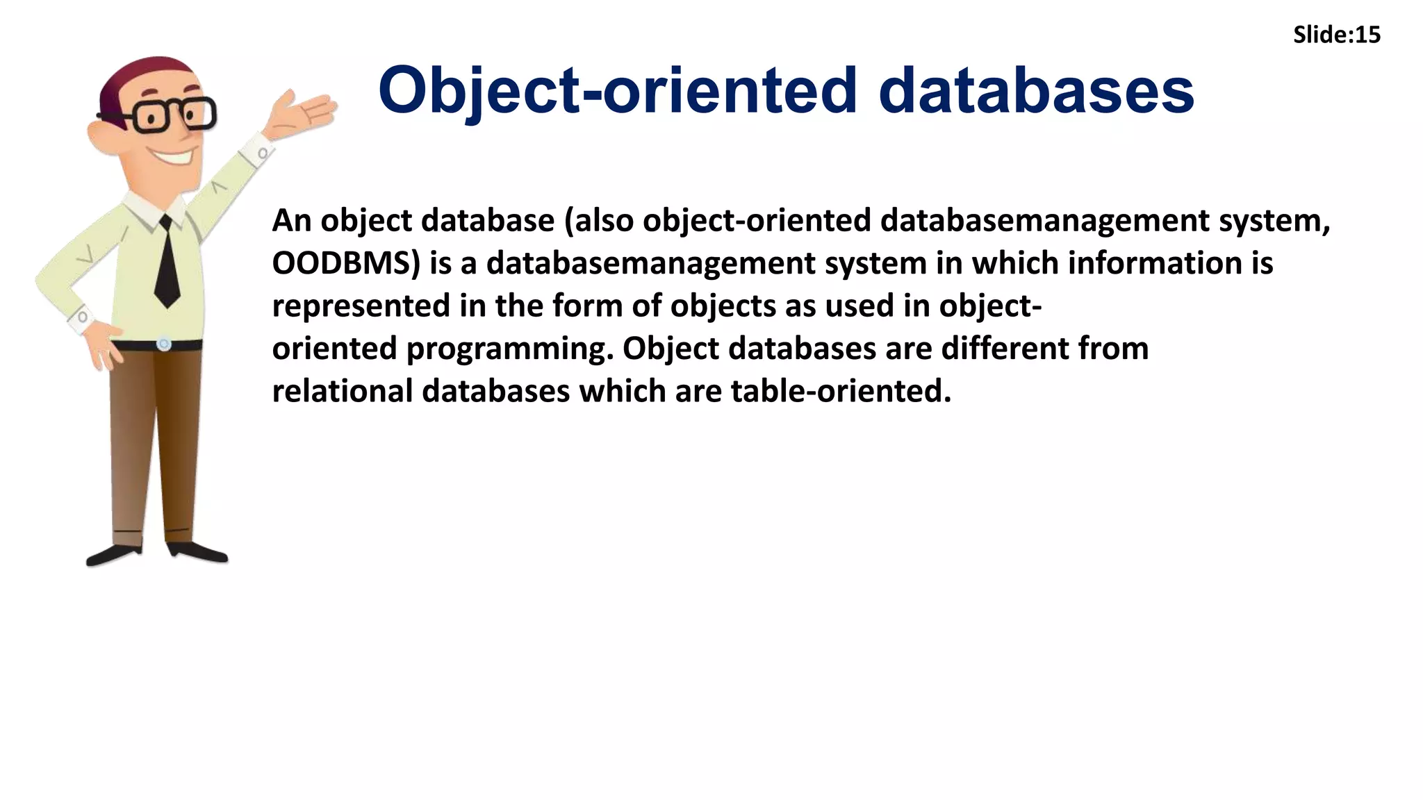15
An object database (also object-oriented databasemanagement system,
OODBMS) is a databasemanagement system in which information is
represented in the form of objects as used in object-
oriented programming. Object databases are different from
relational databases which are table-oriented.
Object-oriented databases
Slide:15
 