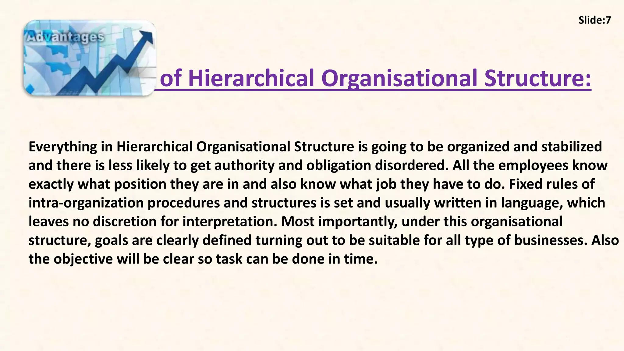 7
Advantages of Hierarchical Organisational Structure:
Everything in Hierarchical Organisational Structure is going to be organized and stabilized
and there is less likely to get authority and obligation disordered. All the employees know
exactly what position they are in and also know what job they have to do. Fixed rules of
intra-organization procedures and structures is set and usually written in language, which
leaves no discretion for interpretation. Most importantly, under this organisational
structure, goals are clearly defined turning out to be suitable for all type of businesses. Also
the objective will be clear so task can be done in time.
Slide:7
 