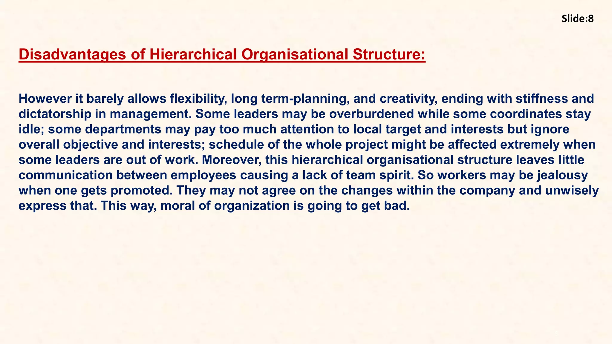 8
Disadvantages of Hierarchical Organisational Structure:
However it barely allows flexibility, long term-planning, and creativity, ending with stiffness and
dictatorship in management. Some leaders may be overburdened while some coordinates stay
idle; some departments may pay too much attention to local target and interests but ignore
overall objective and interests; schedule of the whole project might be affected extremely when
some leaders are out of work. Moreover, this hierarchical organisational structure leaves little
communication between employees causing a lack of team spirit. So workers may be jealousy
when one gets promoted. They may not agree on the changes within the company and unwisely
express that. This way, moral of organization is going to get bad.
Slide:8
 