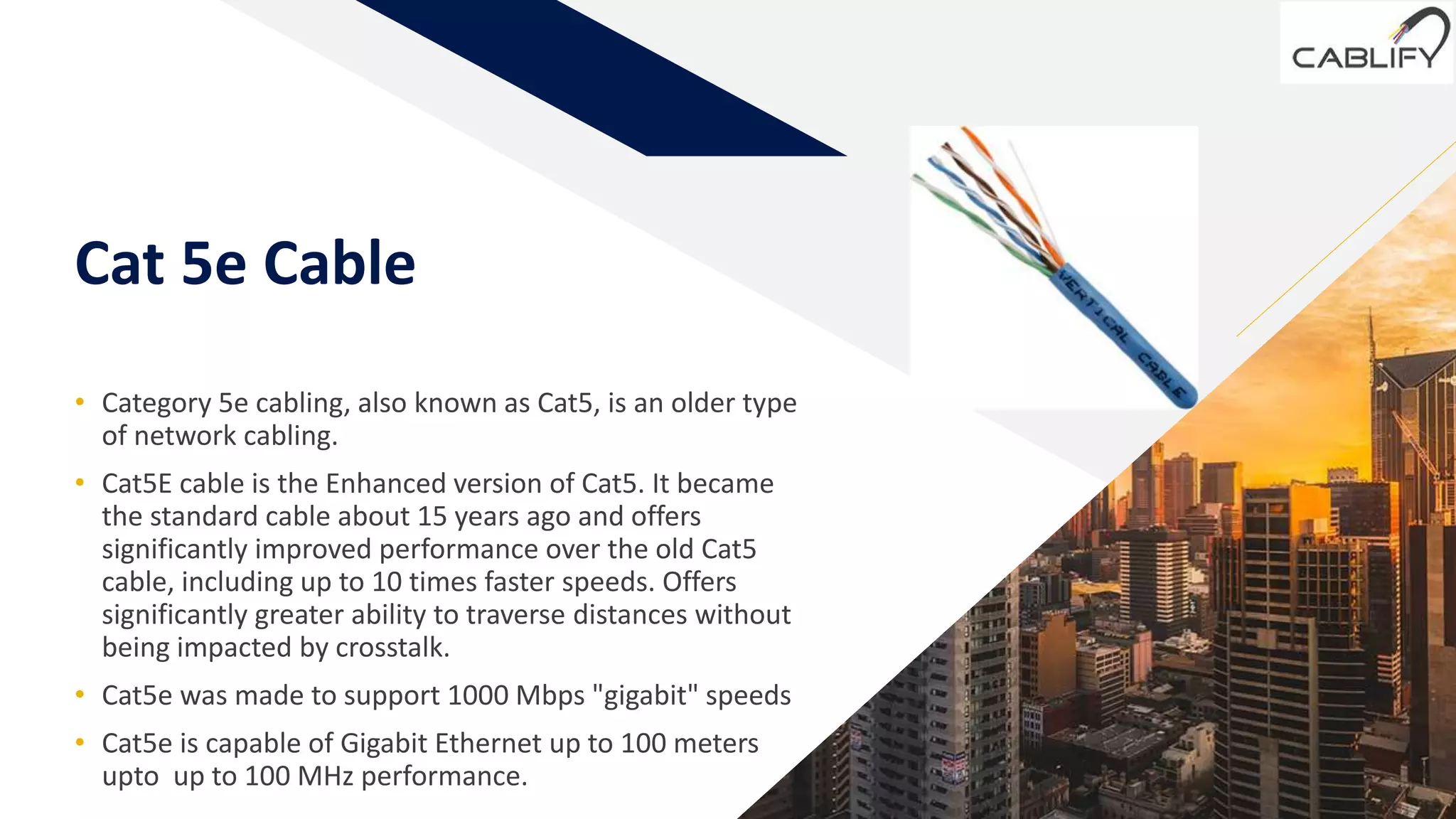 FR
Cat 5e Cable
• Category 5e cabling, also known as Cat5, is an older type
of network cabling.
• Cat5E cable is the Enhanced version of Cat5. It became
the standard cable about 15 years ago and offers
significantly improved performance over the old Cat5
cable, including up to 10 times faster speeds. Offers
significantly greater ability to traverse distances without
being impacted by crosstalk.
• Cat5e was made to support 1000 Mbps "gigabit" speeds
• Cat5e is capable of Gigabit Ethernet up to 100 meters
upto up to 100 MHz performance. 3
 