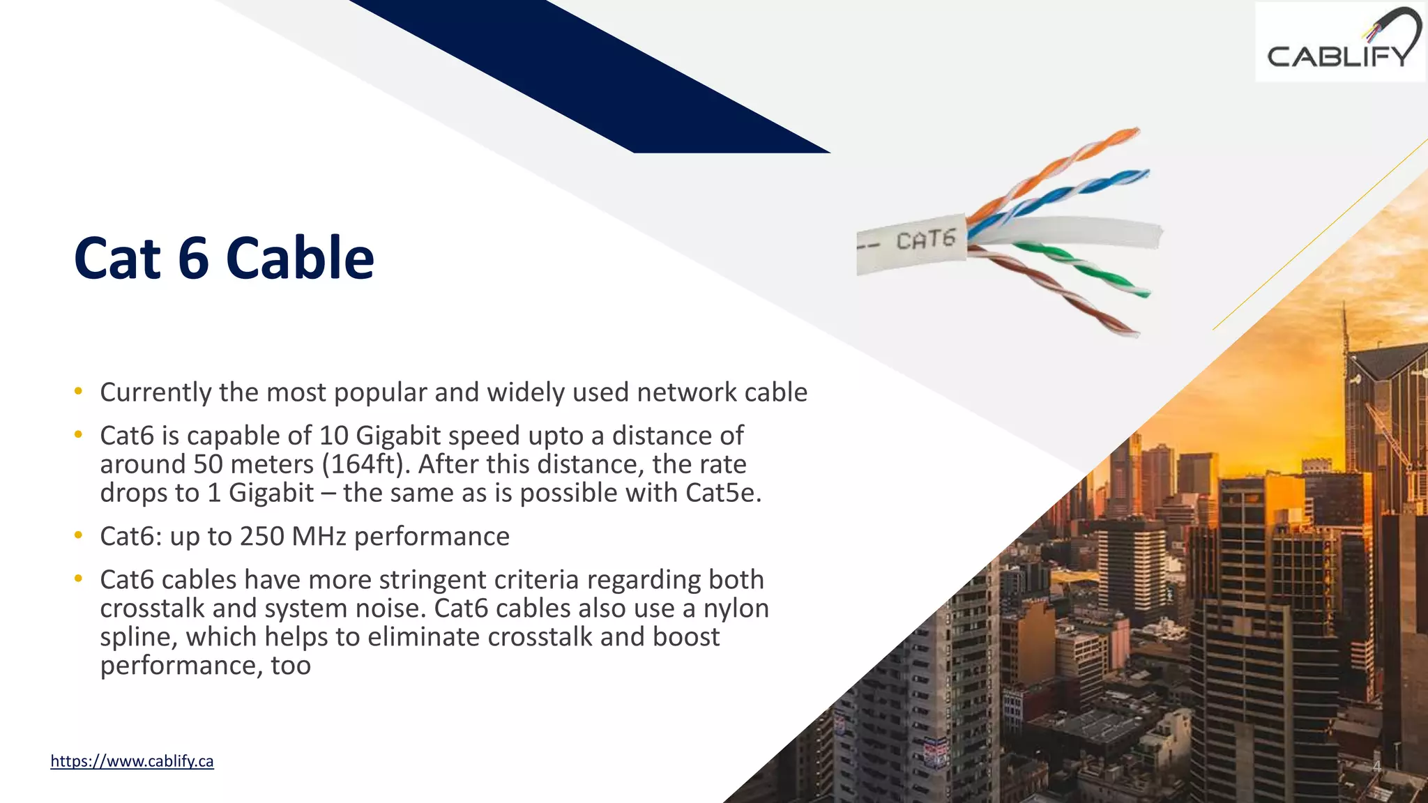 FR
Cat 6 Cable
• Currently the most popular and widely used network cable
• Cat6 is capable of 10 Gigabit speed upto a distance of
around 50 meters (164ft). After this distance, the rate
drops to 1 Gigabit – the same as is possible with Cat5e.
• Cat6: up to 250 MHz performance
• Cat6 cables have more stringent criteria regarding both
crosstalk and system noise. Cat6 cables also use a nylon
spline, which helps to eliminate crosstalk and boost
performance, too
4https://www.cablify.ca
 