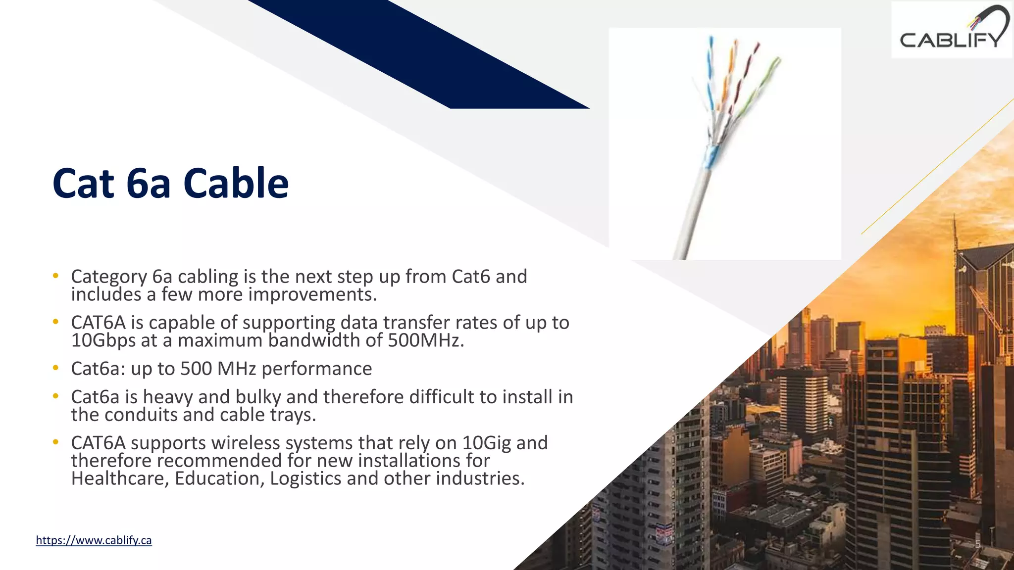FR
Cat 6a Cable
• Category 6a cabling is the next step up from Cat6 and
includes a few more improvements.
• CAT6A is capable of supporting data transfer rates of up to
10Gbps at a maximum bandwidth of 500MHz.
• Cat6a: up to 500 MHz performance
• Cat6a is heavy and bulky and therefore difficult to install in
the conduits and cable trays.
• CAT6A supports wireless systems that rely on 10Gig and
therefore recommended for new installations for
Healthcare, Education, Logistics and other industries.
5https://www.cablify.ca
 