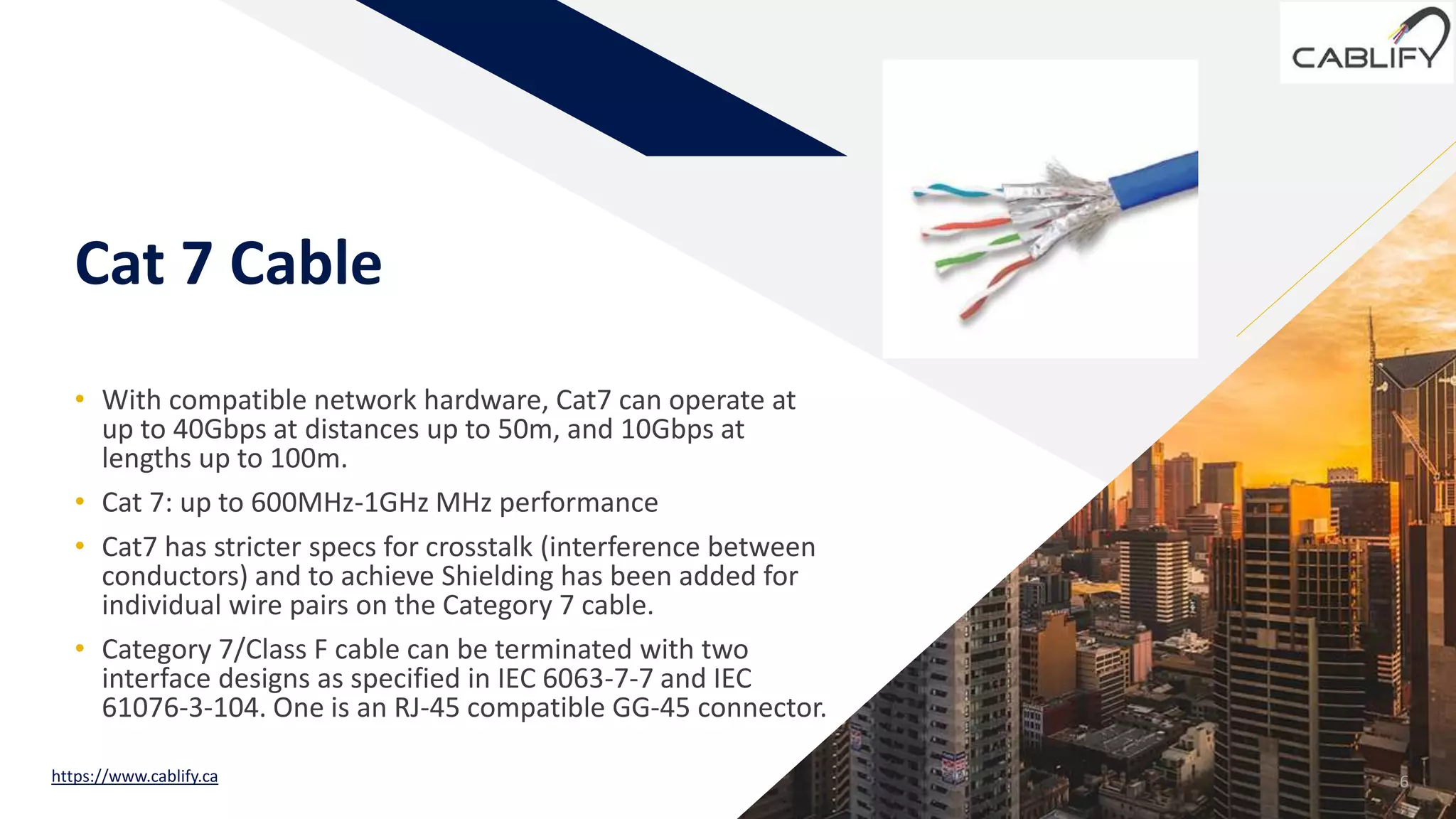 FR
Cat 7 Cable
• With compatible network hardware, Cat7 can operate at
up to 40Gbps at distances up to 50m, and 10Gbps at
lengths up to 100m.
• Cat 7: up to 600MHz-1GHz MHz performance
• Cat7 has stricter specs for crosstalk (interference between
conductors) and to achieve Shielding has been added for
individual wire pairs on the Category 7 cable.
• Category 7/Class F cable can be terminated with two
interface designs as specified in IEC 6063-7-7 and IEC
61076-3-104. One is an RJ-45 compatible GG-45 connector.
6https://www.cablify.ca
 