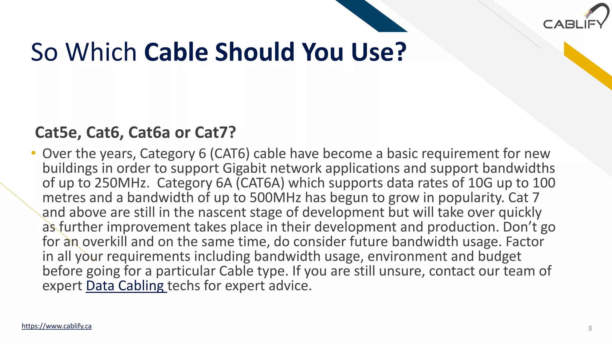 FR
So Which Cable Should You Use?
• Over the years, Category 6 (CAT6) cable have become a basic requirement for new
buildings in order to support Gigabit network applications and support bandwidths
of up to 250MHz. Category 6A (CAT6A) which supports data rates of 10G up to 100
metres and a bandwidth of up to 500MHz has begun to grow in popularity. Cat 7
and above are still in the nascent stage of development but will take over quickly
as further improvement takes place in their development and production. Don’t go
for an overkill and on the same time, do consider future bandwidth usage. Factor
in all your requirements including bandwidth usage, environment and budget
before going for a particular Cable type. If you are still unsure, contact our team of
expert Data Cabling techs for expert advice.
Cat5e, Cat6, Cat6a or Cat7?
8https://www.cablify.ca
 