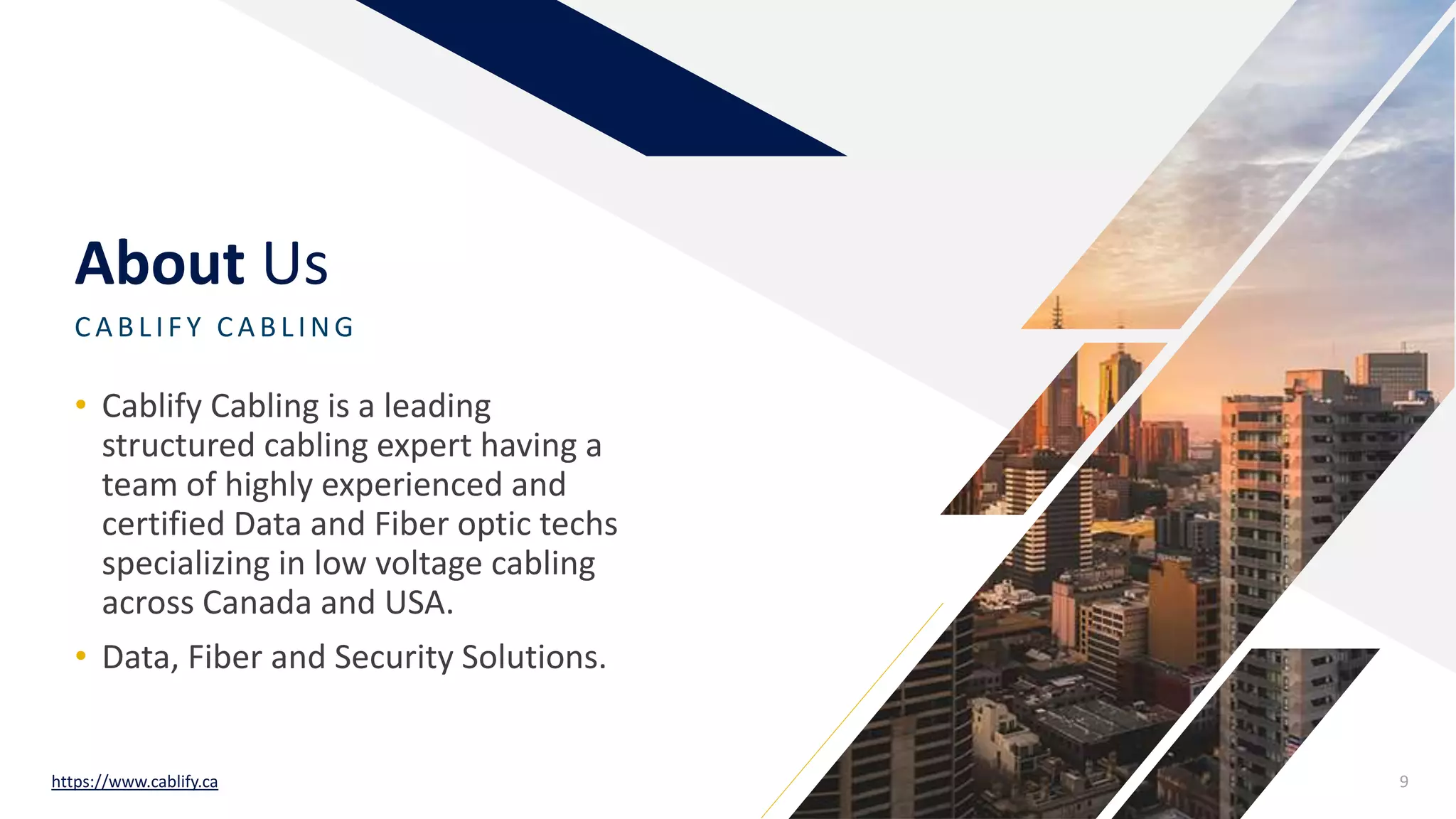 About Us
CA BLIF Y CA BLING
• Cablify Cabling is a leading
structured cabling expert having a
team of highly experienced and
certified Data and Fiber optic techs
specializing in low voltage cabling
across Canada and USA.
• Data, Fiber and Security Solutions.
https://www.cablify.ca 9
 