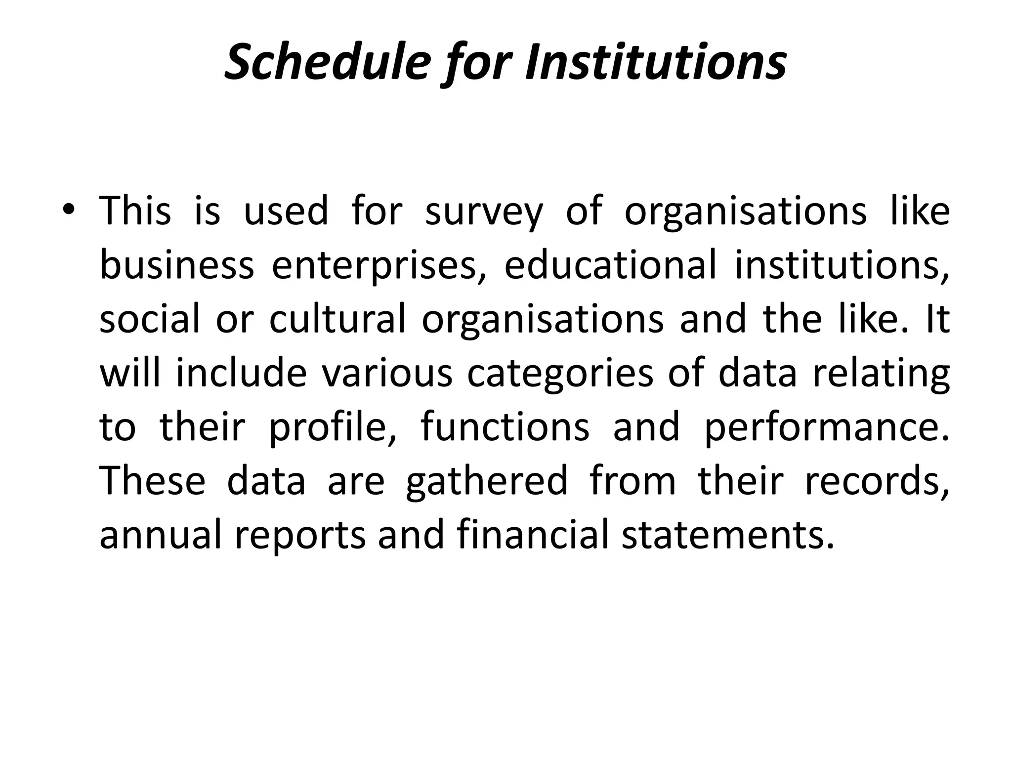 Schedule for Institutions
• This is used for survey of organisations like
business enterprises, educational institutions,
social or cultural organisations and the like. It
will include various categories of data relating
to their profile, functions and performance.
These data are gathered from their records,
annual reports and financial statements.
 