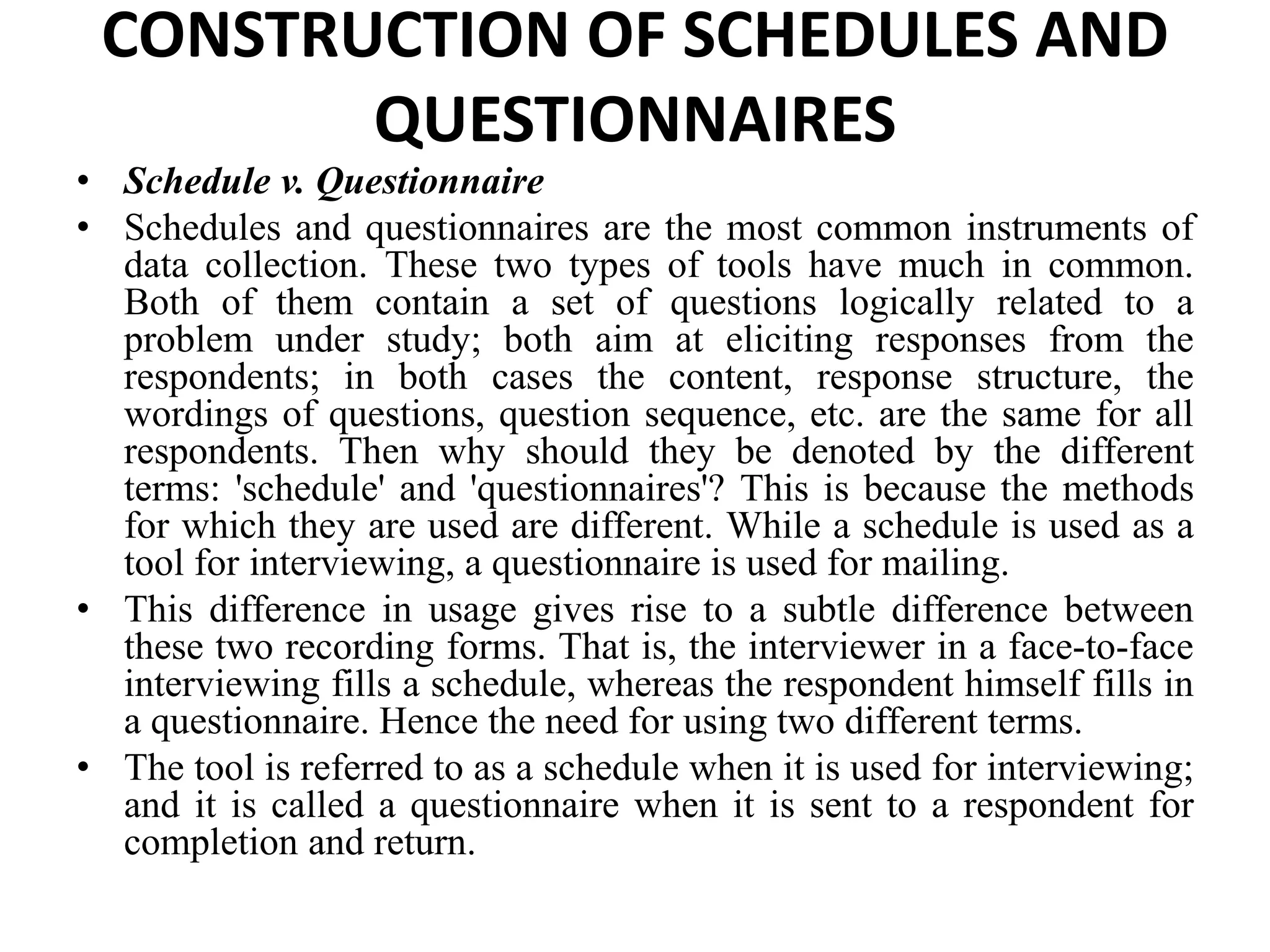 CONSTRUCTION OF SCHEDULES AND
QUESTIONNAIRES
• Schedule v. Questionnaire
• Schedules and questionnaires are the most common instruments of
data collection. These two types of tools have much in common.
Both of them contain a set of questions logically related to a
problem under study; both aim at eliciting responses from the
respondents; in both cases the content, response structure, the
wordings of questions, question sequence, etc. are the same for all
respondents. Then why should they be denoted by the different
terms: 'schedule' and 'questionnaires'? This is because the methods
for which they are used are different. While a schedule is used as a
tool for interviewing, a questionnaire is used for mailing.
• This difference in usage gives rise to a subtle difference between
these two recording forms. That is, the interviewer in a face-to-face
interviewing fills a schedule, whereas the respondent himself fills in
a questionnaire. Hence the need for using two different terms.
• The tool is referred to as a schedule when it is used for interviewing;
and it is called a questionnaire when it is sent to a respondent for
completion and return.
 